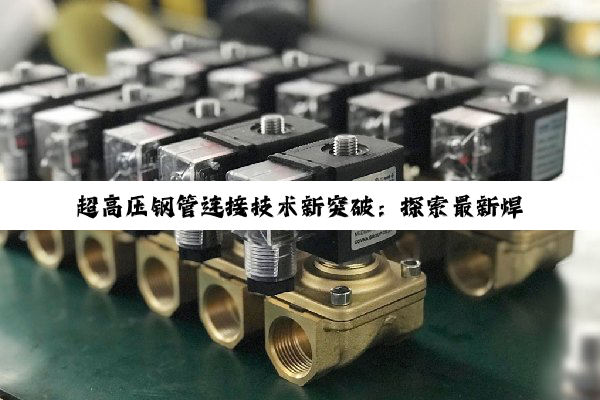 今日科普|超高压钢管连接技术新突破：探索最新焊接与连接方案应对行业热点